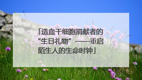 造血干细胞捐献者的“生日礼物”——重启陌生人的生命时钟