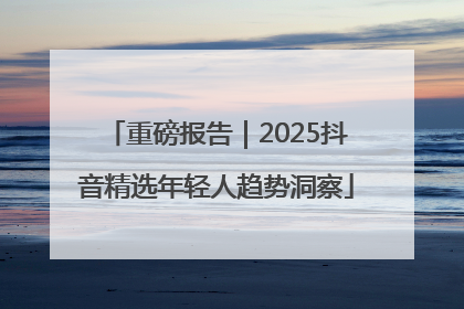 重磅报告｜2025抖音精选年轻人趋势洞察