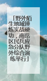 野外陌生地域锤炼实战硬功，南岳区民兵应急分队野外综合演练举行