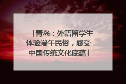 青岛：外籍留学生体验端午民俗，感受中国传统文化底蕴