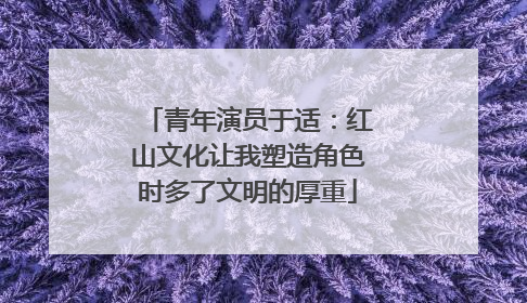 青年演员于适：红山文化让我塑造角色时多了文明的厚重