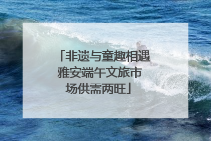 非遗与童趣相遇 雅安端午文旅市场供需两旺