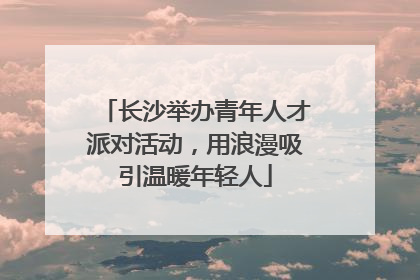 长沙举办青年人才派对活动，用浪漫吸引温暖年轻人