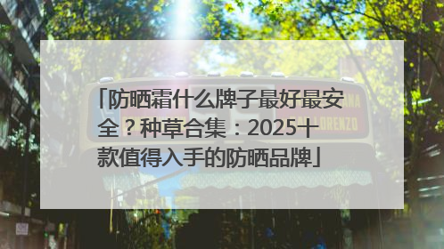 防晒霜什么牌子最好最安全？种草合集：2025十款值得入手的防晒品牌