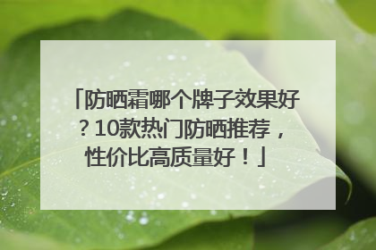 防晒霜哪个牌子效果好？10款热门防晒推荐，性价比高质量好！
