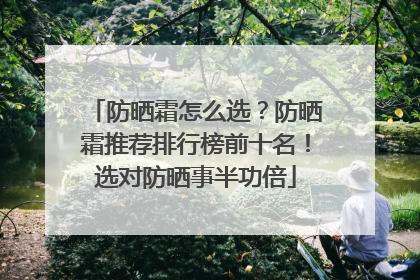 防晒霜怎么选？防晒霜推荐排行榜前十名！选对防晒事半功倍
