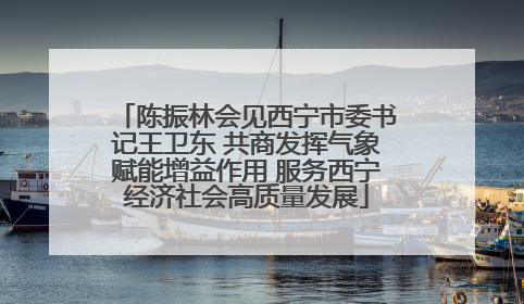陈振林会见西宁市委书记王卫东 共商发挥气象赋能增益作用 服务西宁经济社会高质量发展