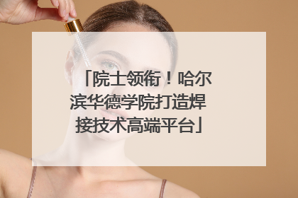 院士领衔！哈尔滨华德学院打造焊接技术高端平台