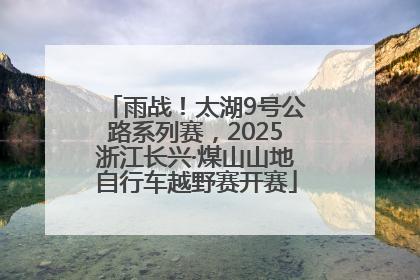 雨战！太湖9号公路系列赛，2025浙江长兴·煤山山地自行车越野赛开赛