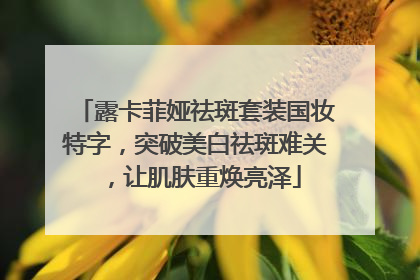 露卡菲娅祛斑套装国妆特字，突破美白祛斑难关，让肌肤重焕亮泽
