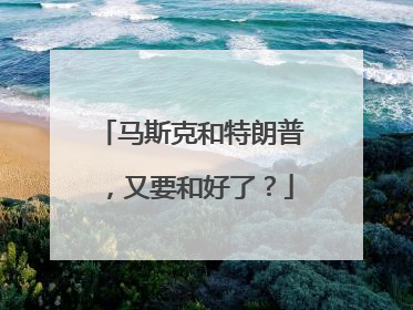 马斯克和特朗普，又要和好了？