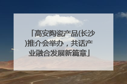 高安陶瓷产品(长沙)推介会举办，共话产业融合发展新篇章
