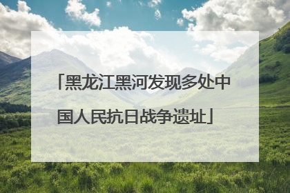 黑龙江黑河发现多处中国人民抗日战争遗址