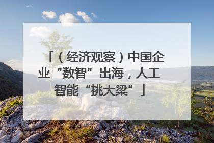 （经济观察）中国企业“数智”出海，人工智能“挑大梁”