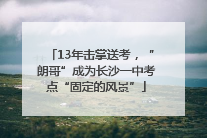 13年击掌送考，“朗哥”成为长沙一中考点“固定的风景”