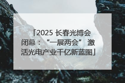 2025 长春光博会闭幕：“一展两会” 激活光电产业千亿新蓝图