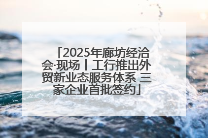 2025年廊坊经洽会·现场丨工行推出外贸新业态服务体系 三家企业首批签约