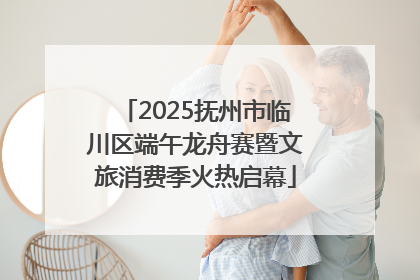 2025抚州市临川区端午龙舟赛暨文旅消费季火热启幕
