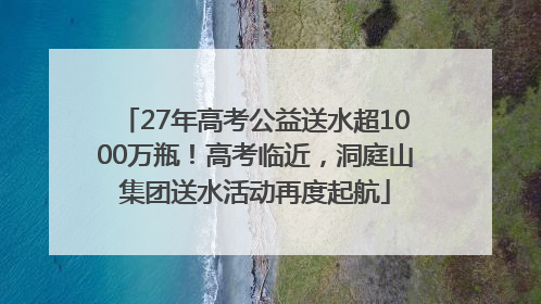 27年高考公益送水超1000万瓶！高考临近，洞庭山集团送水活动再度起航