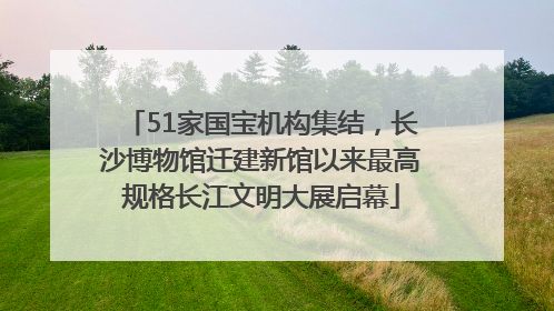 51家国宝机构集结，长沙博物馆迁建新馆以来最高规格长江文明大展启幕
