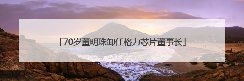 70岁董明珠卸任格力芯片董事长