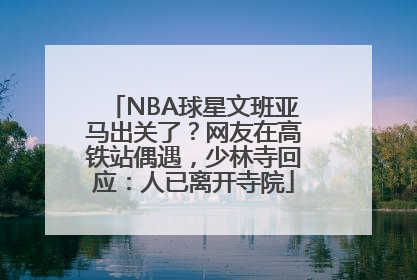 NBA球星文班亚马出关了？网友在高铁站偶遇，少林寺回应：人已离开寺院